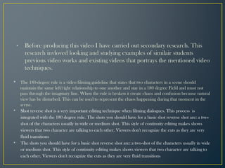 • Before producing this video I have carried out secondary research. This
research invloved looking and studying examples of similair students
previous video works and existing videos that portrays the mentioned video
techniques.
• The 180-degree rule is a video filming guideline that states that two characters in a scene should
maintain the same left/right relationship to one another and stay in a 180 degree Field and must not
pass through the imaginary line. When the rule is broken it create chaos and confusion because natural
view has be disturbed. This can be used to represent the chaos happening during that moment in the
scene.
• Shot reverse shot is a very important editing technique when filming dialogues. This process is
integrated with the 180 degree rule. The shots you should have for a basic shot reverse shot are: a two-
shot of the characters usually in wide or medium shot. This style of continuity editing makes shows
viewers that two character are talking to each other. Viewers don't recognize the cuts as they are very
fluid transitions
• The shots you should have for a basic shot reverse shot are: a two-shot of the characters usually in wide
or medium shot. This style of continuity editing makes shows viewers that two character are talking to
each other. Viewers don't recognize the cuts as they are very fluid transitions
 