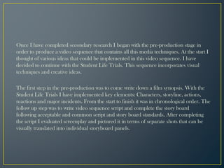 Once I have completed secondary research I began with the pre-production stage in
order to produce a video sequence that contains all this media techniques. At the start I
thought of various ideas that could be implemented in this video sequence. I have
decided to continue with the Student Life Trials. This sequence incorporates visual
techniques and creative ideas.
The first step in the pre-production was to come write down a film synopsis. With the
Student Life Trials I have implemented key elements: Characters, storyline, actions,
reactions and major incidents. From the start to finish it was in chronological order. The
follow up step was to write video sequence script and complete the story board
following acceptable and common script and story board standards. After completing
the script I evaluated screenplay and pictured it in terms of separate shots that can be
visually translated into individual storyboard panels.
 