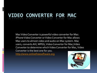 Video Converter for Mac Mac Video Converter is powerful video converter for Mac:  iPhone Video Converter or Video Converter for Mac allows Mac users to almost video and audio on Mac system. Mac users, converts AVI, MPEG, Video Converter for Mac,Video Converter to determine which Video Converter for Mac, Video Converter is the best one for you. http://www.onlinefreesoftware.org 