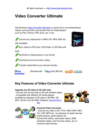 All rights reserved——http://www.ipad-transfer.com/



Video Converter Ultimate

Wondershare Video Converter Ultimate is a good tool to convert/download
videos, burn/rip DVDs, and transfer files for media players
such as iPad, iPhone, PSP, Zune, etc. It can:


    Convert any video/audio in WMV, AVI, MP4, MKV etc.
(3D available)
    Burn videos to DVD disc, DVD folder, or ISO files with
ease.
    Rip DVDs to videos/audios in any format.

    Download and record online videos.

    Transfer media files to your devices directly.


 Free            (Windows All)      Buy (Only $65.95)
Download




Key Features of Video Converter Ultimate

Upgrade any 2D video to 3D with ease
- Convert any normal video to 3D with ultrafast speed
- Compatible with different 3D media players
available for playback of 3D video in 3D MKV, 3D
MP4, 3D AVI, and 3D WMV. (Related: Convert 2D to
                          3D)

                         Powerful Video Converter
                         - Convert any video in AVI, TIVO, WMV, MP4, MKV,
                         FLV, 3GP, MPG etc., for playback on Apple devices,
                         mobile phones, game players etc.
                         Convert HD videos, camcorder videos, DRM
                         protected videos, and YouTube videos, etc. to
                         common video formats.
 
