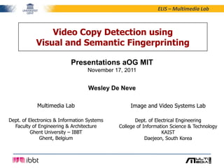 ELIS – Multimedia Lab



                Video Copy Detection using
            Visual and Semantic Fingerprinting

                           Presentations aOG MIT
                                   November 17, 2011


                                   Wesley De Neve

            Multimedia Lab                        Image and Video Systems Lab

Dept. of Electronics & Information Systems          Dept. of Electrical Engineering
  Faculty of Engineering & Architecture      College of Information Science & Technology
          Ghent University – IBBT                               KAIST
              Ghent, Belgium                             Daejeon, South Korea
 