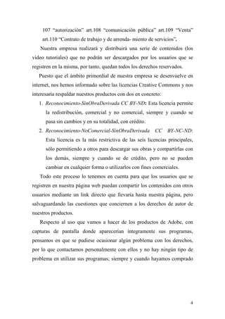 107 “autorización” art.108 “comunicación pública” art.109 “Venta”
    art.110 “Contrato de trabajo y de arrenda- miento de servicios”.
   Nuestra empresa realizará y distribuirá una serie de contenidos (los
video tutoriales) que no podrán ser descargados por los usuarios que se
registren en la misma, por tanto, quedan todos los derechos reservados.
   Puesto que el ámbito primordial de nuestra empresa se desenvuelve en
internet, nos hemos informado sobre las licencias Creative Commons y nos
interesaría respaldar nuestros productos con dos en concreto:
   1. Reconocimiento-SinObraDerivada CC BY-ND: Esta licencia permite
      la redistribución, comercial y no comercial, siempre y cuando se
      pasa sin cambios y en su totalidad, con crédito.
   2. Reconocimiento-NoComercial-SinObraDerivada          CC    BY-NC-ND:
      Esta licencia es la más restrictiva de las seis licencias principales,
      sólo permitiendo a otros para descargar sus obras y compartirlas con
      los demás, siempre y cuando se de crédito, pero no se pueden
      cambiar en cualquier forma o utilizarlos con fines comerciales.
   Todo este proceso lo tenemos en cuenta para que los usuarios que se
registren en nuestra página web puedan compartir los contenidos con otros
usuarios mediante un link directo que llevaría hasta nuestra página, pero
salvaguardando las cuestiones que conciernen a los derechos de autor de
nuestros productos.
   Respecto al uso que vamos a hacer de los productos de Adobe, con
capturas de pantalla donde aparecerían íntegramente sus programas,
pensamos en que se pudiese ocasionar algún problema con los derechos,
por lo que contactamos personalmente con ellos y no hay ningún tipo de
problema en utilizar sus programas; siempre y cuando hayamos comprado




                                                                          4
 