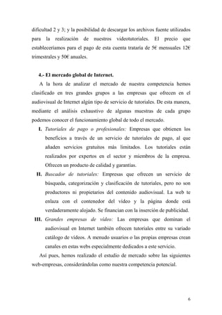 dificultad 2 y 3; y la posibilidad de descargar los archivos fuente utilizados
para   la   realización   de   nuestros   videotutoriales.   El   precio   que
estableceríamos para el pago de esta cuenta trataría de 5€ mensuales 12€
trimestrales y 50€ anuales.


   4.- El mercado global de Internet.
   A la hora de analizar el mercado de nuestra competencia hemos
clasificado en tres grandes grupos a las empresas que ofrecen en el
audiovisual de Internet algún tipo de servicio de tutoriales. De esta manera,
mediante el análisis exhaustivo de algunas muestras de cada grupo
podemos conocer el funcionamiento global de todo el mercado.
   I. Tutoriales de pago o profesionales: Empresas que obtienen los
       beneficios a través de un servicio de tutoriales de pago, al que
       añaden servicios gratuitos más limitados. Los tutoriales están
       realizados por expertos en el sector y miembros de la empresa.
       Ofrecen un producto de calidad y garantías.
  II. Buscador de tutoriales: Empresas que ofrecen un servicio de
       búsqueda, categorización y clasificación de tutoriales, pero no son
       productores ni propietarios del contenido audiovisual. La web te
       enlaza con el contenedor del vídeo y la página donde está
       verdaderamente alojado. Se financian con la inserción de publicidad.
 III. Grandes empresas de vídeo: Las empresas que dominan el
       audiovisual en Internet también ofrecen tutoriales entre su variado
       catálogo de vídeos. A menudo usuarios o las propias empresas crean
       canales en estas webs especialmente dedicados a este servicio.
   Así pues, hemos realizado el estudio de mercado sobre las siguientes
web-empresas, considerándolas como nuestra competencia potencial.




                                                                             6
 