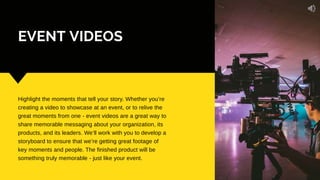 EVENT VIDEOS
Highlight the moments that tell your story. Whether you’re
creating a video to showcase at an event, or to relive the
great moments from one - event videos are a great way to
share memorable messaging about your organization, its
products, and its leaders. We’ll work with you to develop a
storyboard to ensure that we’re getting great footage of
key moments and people. The finished product will be
something truly memorable - just like your event.
 