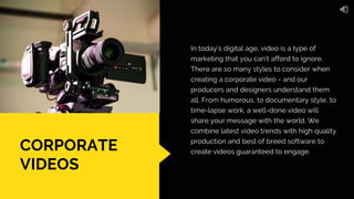 CORPORATE
VIDEOS
In today’s digital age, video is a type of
marketing that you can’t afford to ignore.
There are so many styles to consider when
creating a corporate video - and our
producers and designers understand them
all. From humorous, to documentary style, to
time-lapse work, a well-done video will
share your message with the world. We
combine latest video trends with high quality
production and best of breed software to
create videos guaranteed to engage.
 