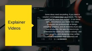 Explainer
Videos
Some ideas need storytelling. If you need to
explain complicated ideas or products. The right
video can do more than explain - it can boost
sales and enhance your brand. Our video
producers are professionals at design,
animation, graphics, and all elements of pre and
post production. We take the time to truly
understand the points you need to convey - and
then we get to work designing crisp, simple
visuals and content that customers will
understand.
 
