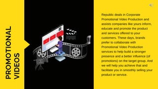 PROMOTIONAL
VIDEOS Republic deals in Corporate
Promotional Video Production and
assists companies like yours inform,
educate and promote the product
and services offered to your
customers. These days, brands
prefer to collaborate with
Promotional Video Production
services to help build a stronger
presence and a better influence (of
promotions) on the target group. And
we will help you achieve that and
facilitate you in smoothly selling your
product or service.
 