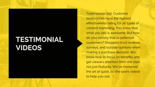 TESTIMONIAL
VIDEOS
Testimonials sell. Customer
testimonials have the highest
effectiveness rating for all types of
content marketing, You know that
what you sell is awesome. But how
do you convey that to potential
customers? Shoppers trust reviews,
surveys, and outside opinions when
making a purchase decision. We
know how to focus on benefits and
get viewers attention from the start,
not just features. We’ve mastered
the art of quick, to-the-point videos
to help you sell.
 