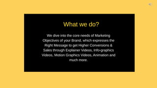 We dive into the core needs of Marketing
Objectives of your Brand, which expresses the
Right Message to get Higher Conversions &
Sales through Explainer Videos, Info-graphics
Videos, Motion Graphics Videos, Animation and
much more.
What we do?
 
