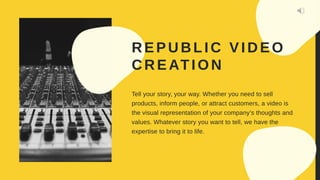 R EPU BLIC VID EO
CREATION
Tell your story, your way. Whether you need to sell
products, inform people, or attract customers, a video is
the visual representation of your company’s thoughts and
values. Whatever story you want to tell, we have the
expertise to bring it to life.
 