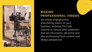 MAKING
PROFESSIONAL VIDEOS
We create engaging and
entertaining videos for your
business, websites, YouTube
channel or various other platforms
that are informative, attractive and
also professional from content and
design perspective.
 