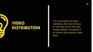 VIDEO
DISTRIBUTION
It is a key aspect of video
marketing. Not only we focus
on YouTube as it is the most
trusted website, we publish it
on various other popular video
sites.
 