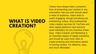 WHAT IS VIDEO
CREATION?
Videos have always been a powerful
form of presenting your content or any
information that you wish should reach
a mass of audience. Users want to
watch engaging, though provoking and
entertaining videos, thus professional
video creation services for YouTube and
other digital platforms have become
quite mandatory for any business these
days. Video Creation and Marketing is
an important aspect of digital marketing
and should be used more often to
create amazing and informative pieces
of moving content. It’s effective, easy
and much affordable.
 