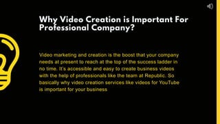 Why Video Creation is Important For
Professional Company?
Video marketing and creation is the boost that your company
needs at present to reach at the top of the success ladder in
no time. It’s accessible and easy to create business videos
with the help of professionals like the team at Republic. So
basically why video creation services like videos for YouTube
is important for your business
 