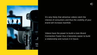 It’s very likely that attractive videos catch the
interest of consumers and thus the visibility of your
brand will increase manifold.
Videos have the power to build a User-Brand
Connection Faster thus it becomes easier to build
a relationship and nurture it in future.
 