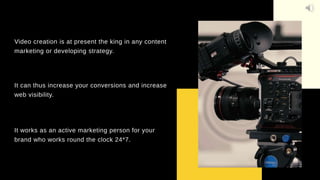 Video creation is at present the king in any content
marketing or developing strategy.
It can thus increase your conversions and increase
web visibility.
It works as an active marketing person for your
brand who works round the clock 24*7.
 