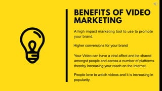 A high impact marketing tool to use to promote
your brand.
BENEFITS OF VIDEO
MARKETING
Higher conversions for your brand
Your Video can have a viral affect and be shared
amongst people and across a number of platforms
thereby increasing your reach on the Internet.
People love to watch videos and it is increasing in
popularity.
 