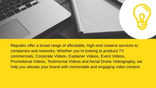 Republic offer a broad range of affordable, high-end creative services to
companies and networks. Whether you’re looking to produce TV
commercials, Corporate Videos, Explainer Videos, Event Videos,
Promotional Videos, Testimonial Videos and Aerial Drone Videography, we
help you elevate your brand with memorable and engaging video content.
 