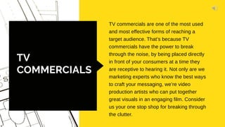 TV
COMMERCIALS
TV commercials are one of the most used
and most effective forms of reaching a
target audience. That’s because TV
commercials have the power to break
through the noise, by being placed directly
in front of your consumers at a time they
are receptive to hearing it. Not only are we
marketing experts who know the best ways
to craft your messaging, we’re video
production artists who can put together
great visuals in an engaging film. Consider
us your one stop shop for breaking through
the clutter.
 