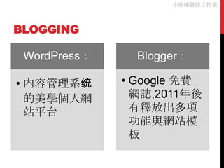小麥梗資訊工作室



BLOGGING

 WordPress：     Blogger：

• 内容管理系统      • Google 免費
  的美學個人網        網誌,2011年後
  站平台           有釋放出多項
                功能與網站模
                板
 