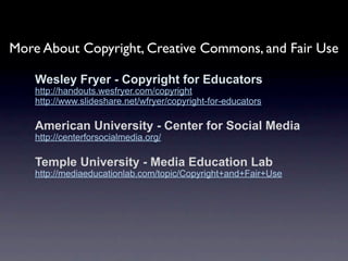 More About Copyright, Creative Commons, and Fair Use

    Wesley Fryer - Copyright for Educators
    http://handouts.wesfryer.com/copyright
    http://www.slideshare.net/wfryer/copyright-for-educators

    American University - Center for Social Media
    http://centerforsocialmedia.org/

    Temple University - Media Education Lab
    http://mediaeducationlab.com/topic/Copyright+and+Fair+Use
 