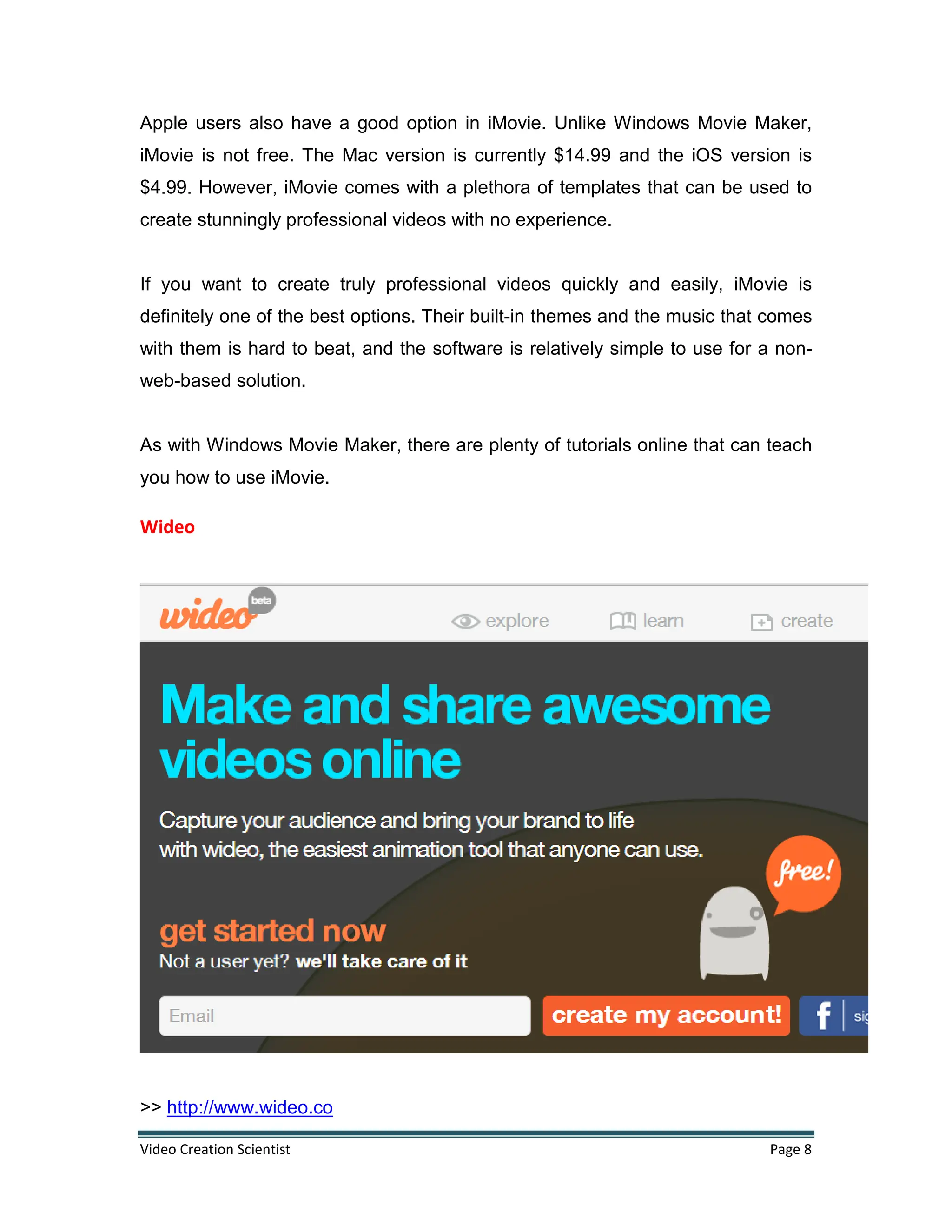 Video Creation Scientist Page 8
Apple users also have a good option in iMovie. Unlike Windows Movie Maker,
iMovie is not free. The Mac version is currently $14.99 and the iOS version is
$4.99. However, iMovie comes with a plethora of templates that can be used to
create stunningly professional videos with no experience.
If you want to create truly professional videos quickly and easily, iMovie is
definitely one of the best options. Their built-in themes and the music that comes
with them is hard to beat, and the software is relatively simple to use for a non-
web-based solution.
As with Windows Movie Maker, there are plenty of tutorials online that can teach
you how to use iMovie.
Wideo
>> http://www.wideo.co
 