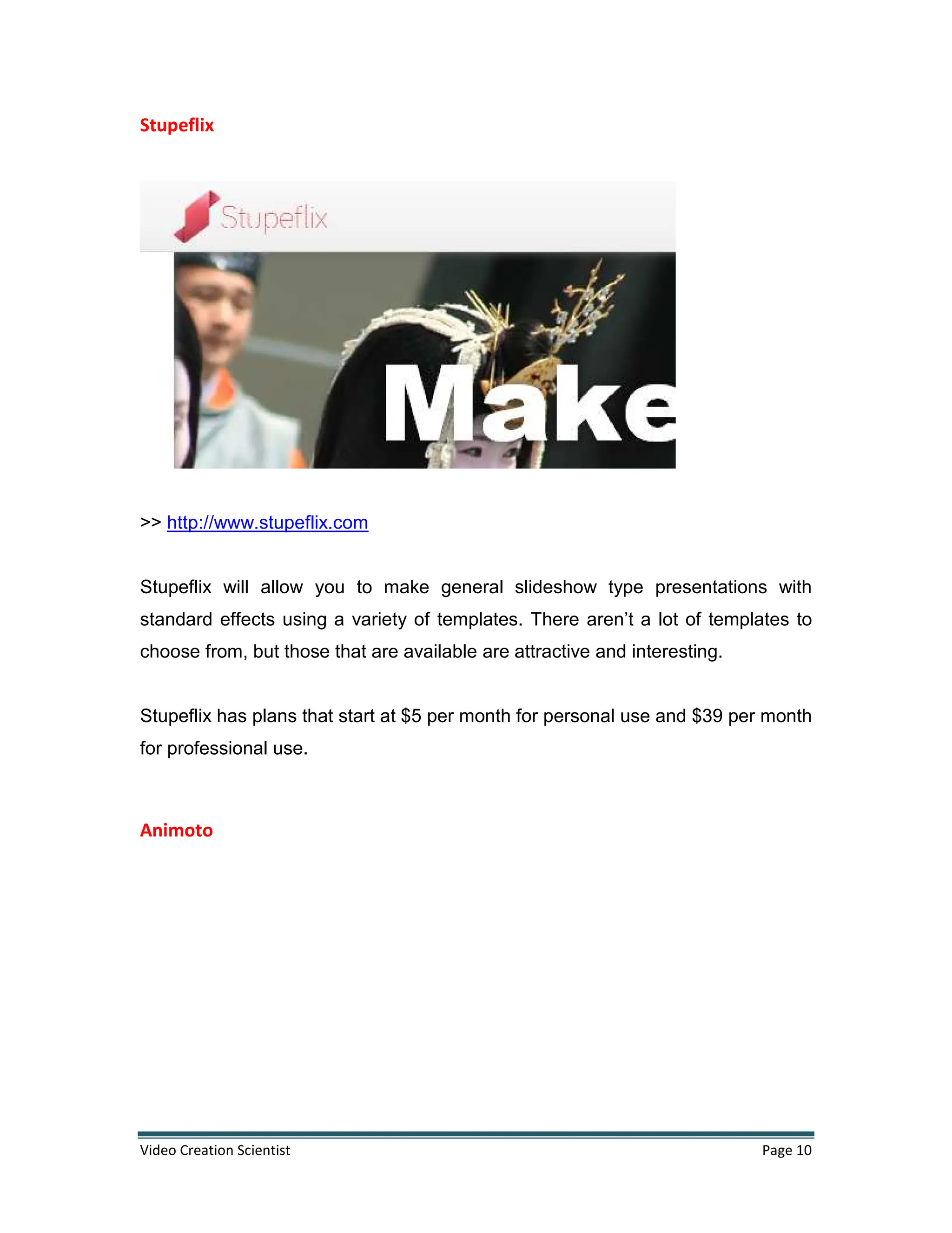 Video Creation Scientist Page 10
Stupeflix
>> http://www.stupeflix.com
Stupeflix will allow you to make general slideshow type presentations with
standard effects using a variety of templates. There aren’t a lot of templates to
choose from, but those that are available are attractive and interesting.
Stupeflix has plans that start at $5 per month for personal use and $39 per month
for professional use.
Animoto
 