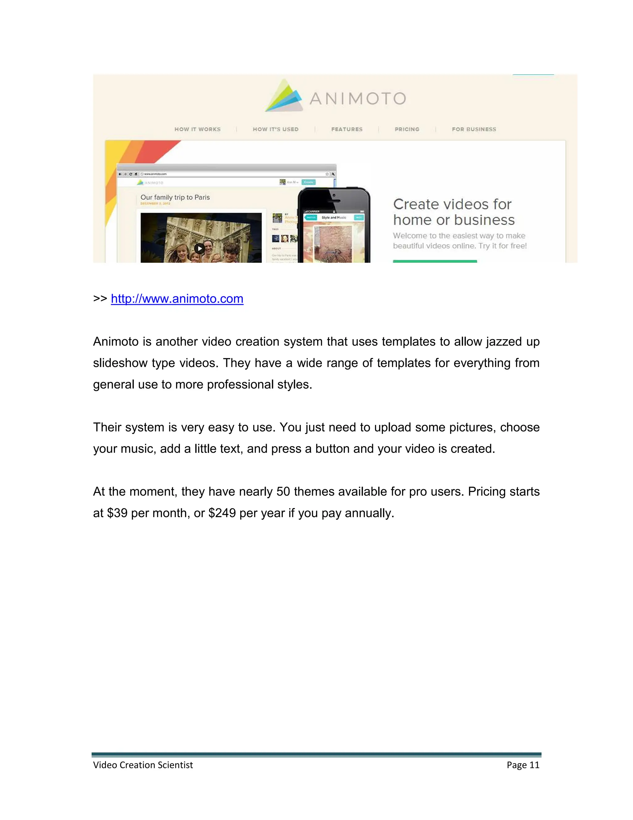 Video Creation Scientist Page 11
>> http://www.animoto.com
Animoto is another video creation system that uses templates to allow jazzed up
slideshow type videos. They have a wide range of templates for everything from
general use to more professional styles.
Their system is very easy to use. You just need to upload some pictures, choose
your music, add a little text, and press a button and your video is created.
At the moment, they have nearly 50 themes available for pro users. Pricing starts
at $39 per month, or $249 per year if you pay annually.
 