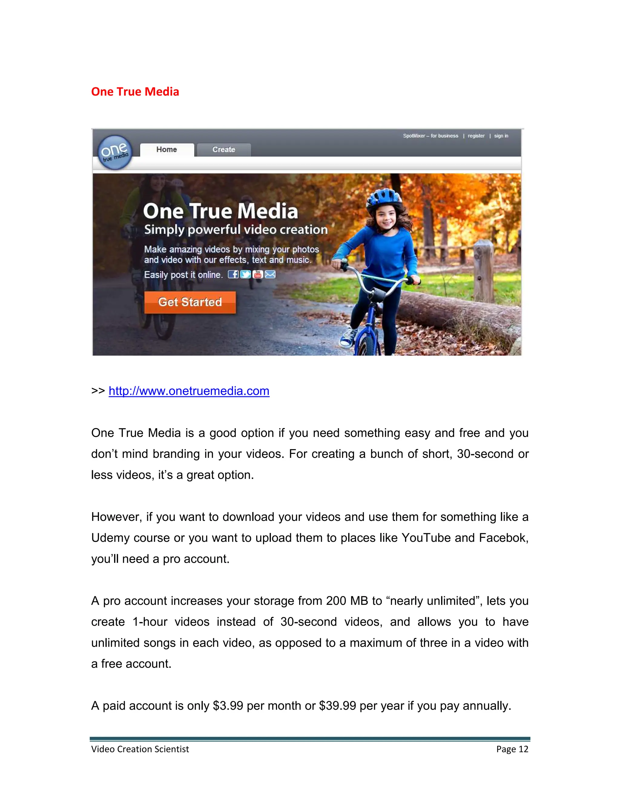 Video Creation Scientist Page 12
One True Media
>> http://www.onetruemedia.com
One True Media is a good option if you need something easy and free and you
don’t mind branding in your videos. For creating a bunch of short, 30-second or
less videos, it’s a great option.
However, if you want to download your videos and use them for something like a
Udemy course or you want to upload them to places like YouTube and Facebok,
you’ll need a pro account.
A pro account increases your storage from 200 MB to “nearly unlimited”, lets you
create 1-hour videos instead of 30-second videos, and allows you to have
unlimited songs in each video, as opposed to a maximum of three in a video with
a free account.
A paid account is only $3.99 per month or $39.99 per year if you pay annually.
 