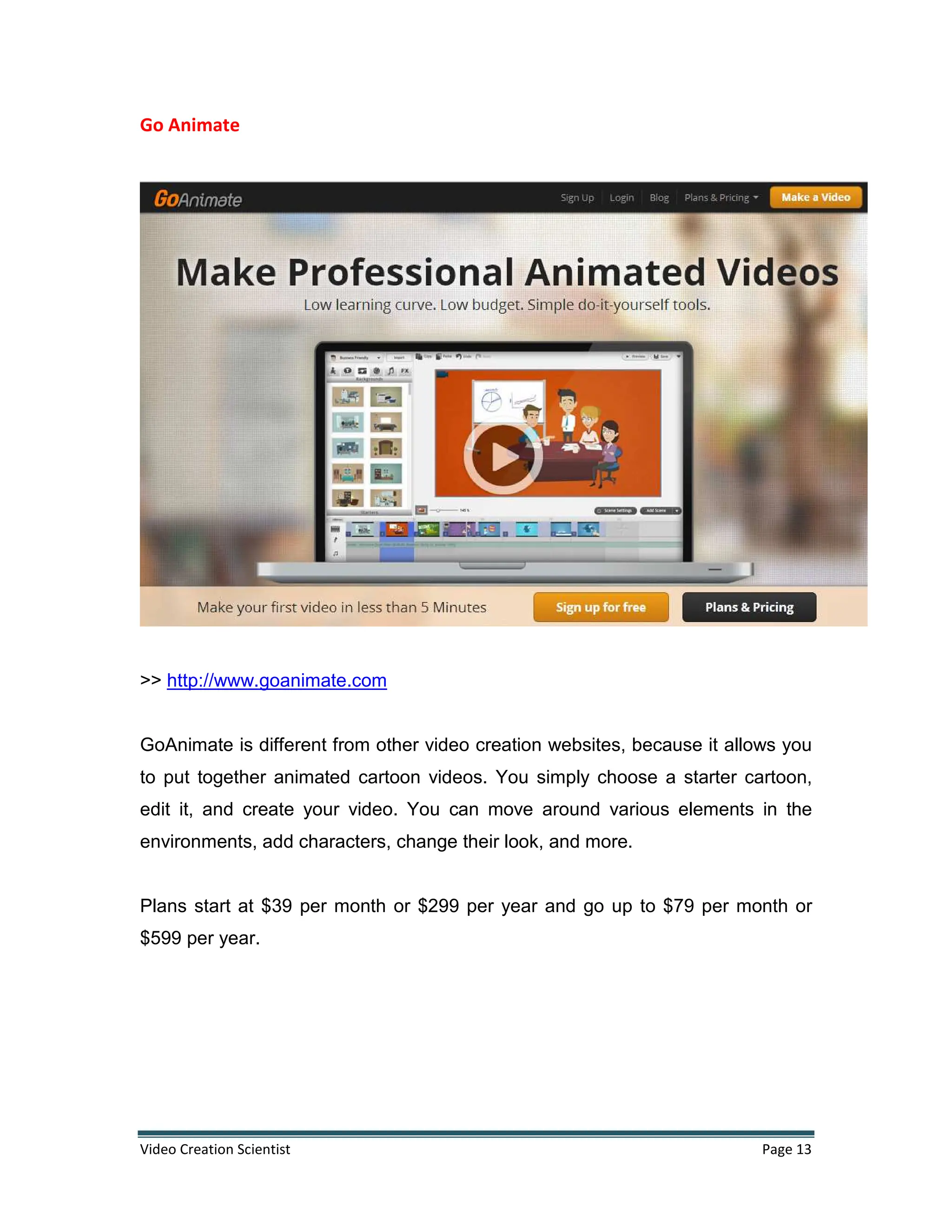 Video Creation Scientist Page 13
Go Animate
>> http://www.goanimate.com
GoAnimate is different from other video creation websites, because it allows you
to put together animated cartoon videos. You simply choose a starter cartoon,
edit it, and create your video. You can move around various elements in the
environments, add characters, change their look, and more.
Plans start at $39 per month or $299 per year and go up to $79 per month or
$599 per year.
 