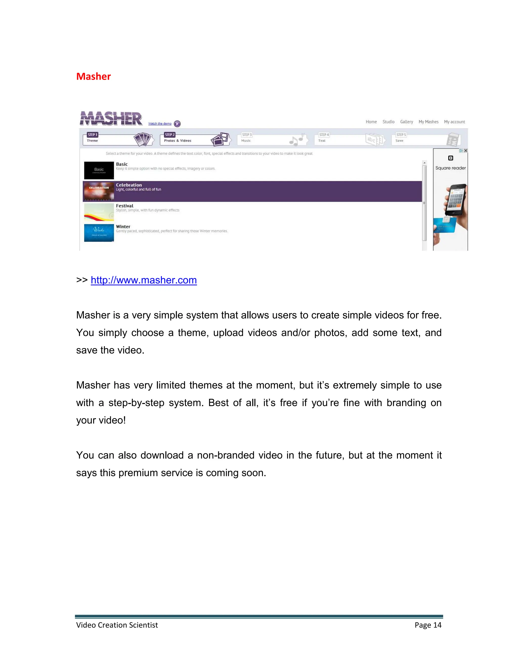 Video Creation Scientist Page 14
Masher
>> http://www.masher.com
Masher is a very simple system that allows users to create simple videos for free.
You simply choose a theme, upload videos and/or photos, add some text, and
save the video.
Masher has very limited themes at the moment, but it’s extremely simple to use
with a step-by-step system. Best of all, it’s free if you’re fine with branding on
your video!
You can also download a non-branded video in the future, but at the moment it
says this premium service is coming soon.
 