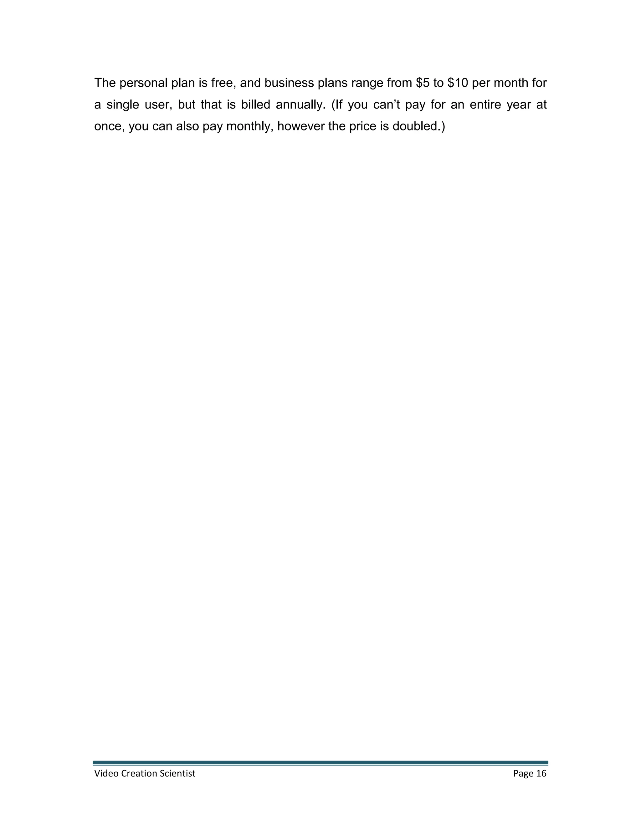 Video Creation Scientist Page 16
The personal plan is free, and business plans range from $5 to $10 per month for
a single user, but that is billed annually. (If you can’t pay for an entire year at
once, you can also pay monthly, however the price is doubled.)
 
