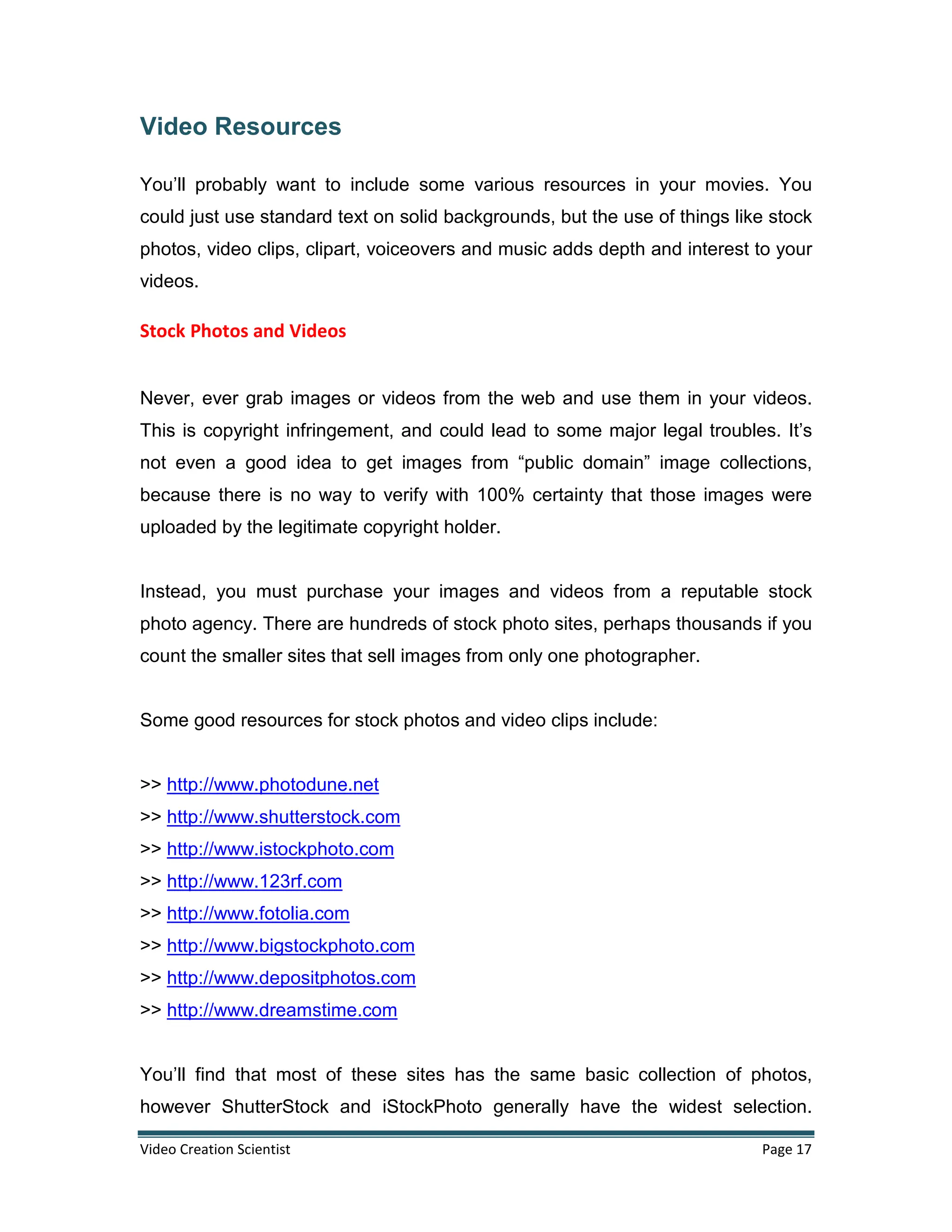 Video Creation Scientist Page 17
Video Resources
You’ll probably want to include some various resources in your movies. You
could just use standard text on solid backgrounds, but the use of things like stock
photos, video clips, clipart, voiceovers and music adds depth and interest to your
videos.
Stock Photos and Videos
Never, ever grab images or videos from the web and use them in your videos.
This is copyright infringement, and could lead to some major legal troubles. It’s
not even a good idea to get images from “public domain” image collections,
because there is no way to verify with 100% certainty that those images were
uploaded by the legitimate copyright holder.
Instead, you must purchase your images and videos from a reputable stock
photo agency. There are hundreds of stock photo sites, perhaps thousands if you
count the smaller sites that sell images from only one photographer.
Some good resources for stock photos and video clips include:
>> http://www.photodune.net
>> http://www.shutterstock.com
>> http://www.istockphoto.com
>> http://www.123rf.com
>> http://www.fotolia.com
>> http://www.bigstockphoto.com
>> http://www.depositphotos.com
>> http://www.dreamstime.com
You’ll find that most of these sites has the same basic collection of photos,
however ShutterStock and iStockPhoto generally have the widest selection.
 