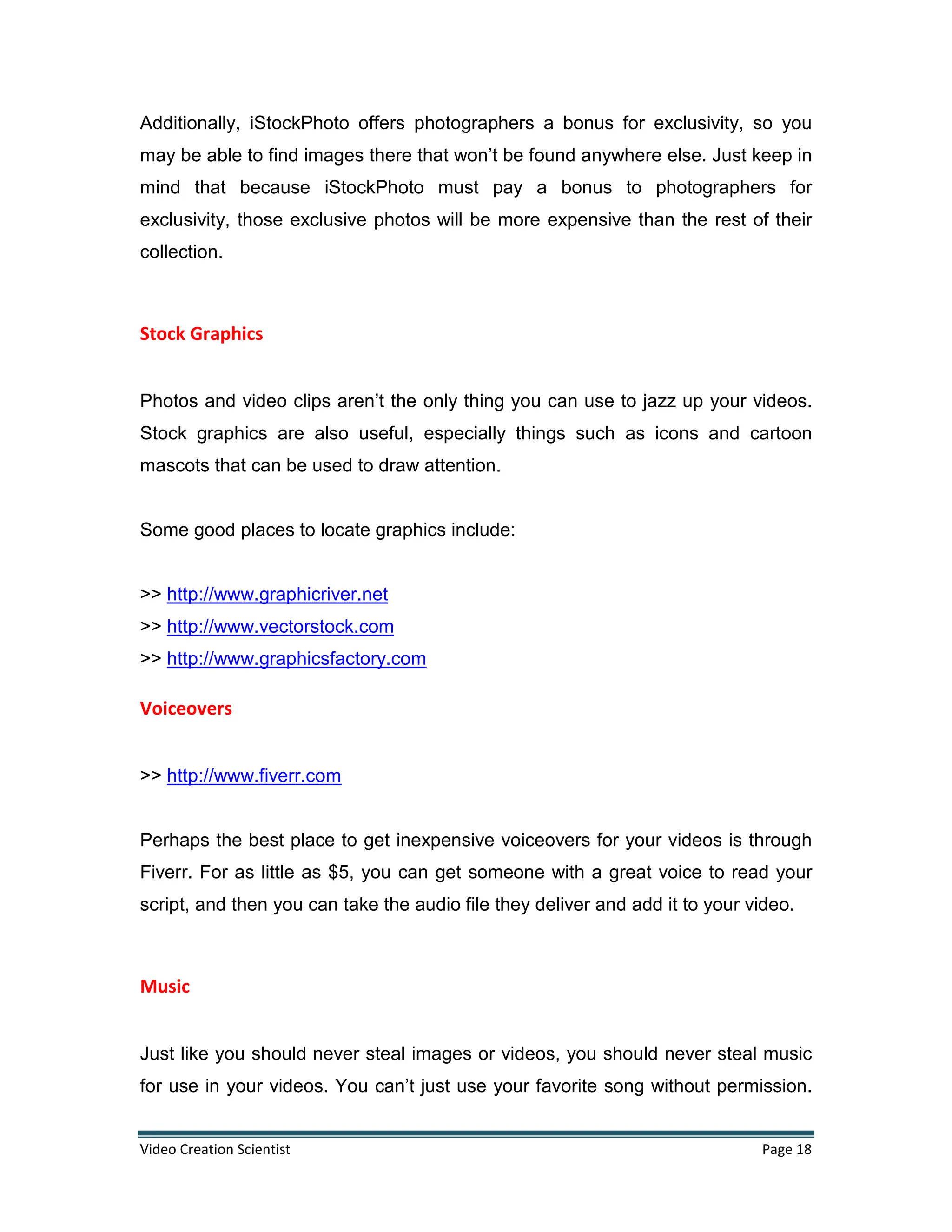 Video Creation Scientist Page 18
Additionally, iStockPhoto offers photographers a bonus for exclusivity, so you
may be able to find images there that won’t be found anywhere else. Just keep in
mind that because iStockPhoto must pay a bonus to photographers for
exclusivity, those exclusive photos will be more expensive than the rest of their
collection.
Stock Graphics
Photos and video clips aren’t the only thing you can use to jazz up your videos.
Stock graphics are also useful, especially things such as icons and cartoon
mascots that can be used to draw attention.
Some good places to locate graphics include:
>> http://www.graphicriver.net
>> http://www.vectorstock.com
>> http://www.graphicsfactory.com
Voiceovers
>> http://www.fiverr.com
Perhaps the best place to get inexpensive voiceovers for your videos is through
Fiverr. For as little as $5, you can get someone with a great voice to read your
script, and then you can take the audio file they deliver and add it to your video.
Music
Just like you should never steal images or videos, you should never steal music
for use in your videos. You can’t just use your favorite song without permission.
 
