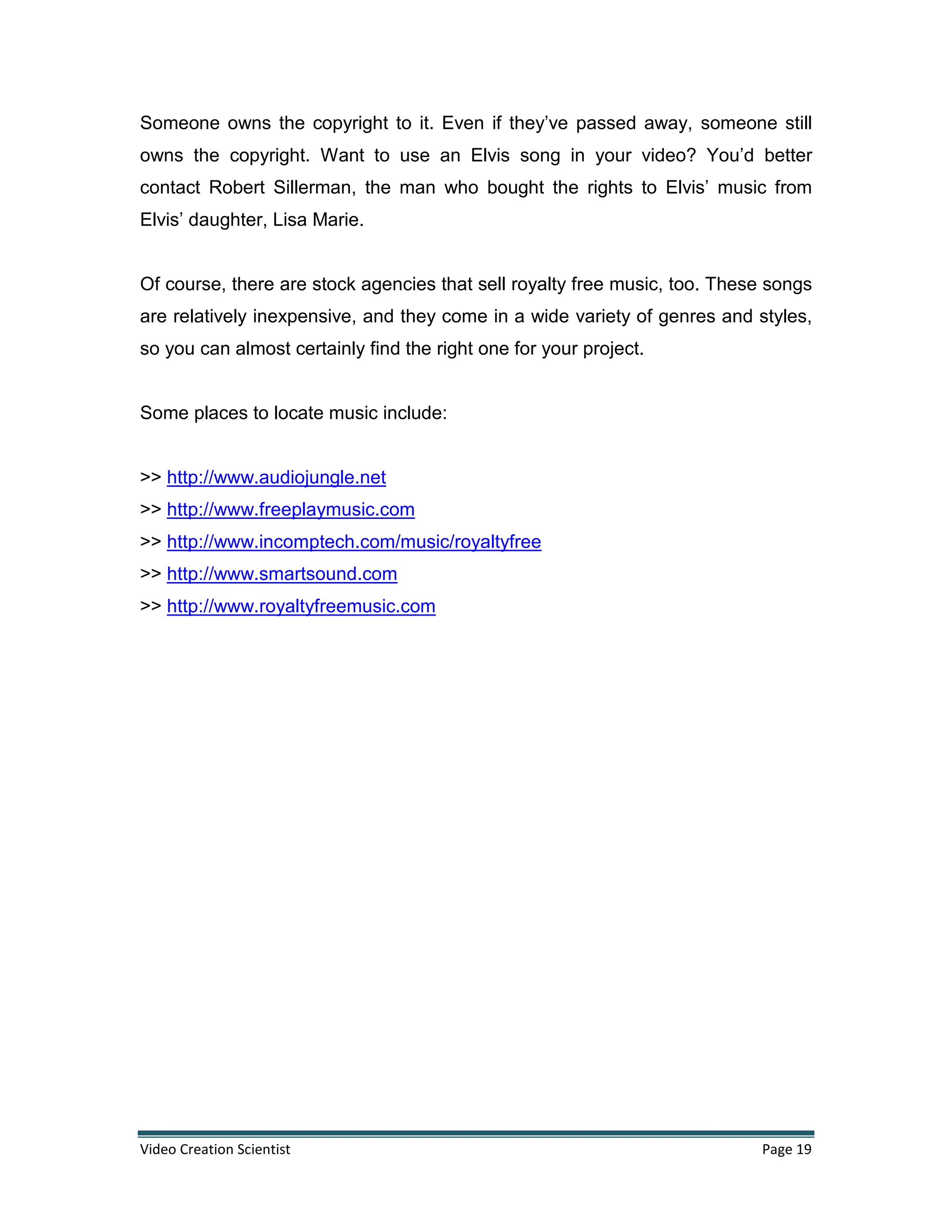 Video Creation Scientist Page 19
Someone owns the copyright to it. Even if they’ve passed away, someone still
owns the copyright. Want to use an Elvis song in your video? You’d better
contact Robert Sillerman, the man who bought the rights to Elvis’ music from
Elvis’ daughter, Lisa Marie.
Of course, there are stock agencies that sell royalty free music, too. These songs
are relatively inexpensive, and they come in a wide variety of genres and styles,
so you can almost certainly find the right one for your project.
Some places to locate music include:
>> http://www.audiojungle.net
>> http://www.freeplaymusic.com
>> http://www.incomptech.com/music/royaltyfree
>> http://www.smartsound.com
>> http://www.royaltyfreemusic.com
 