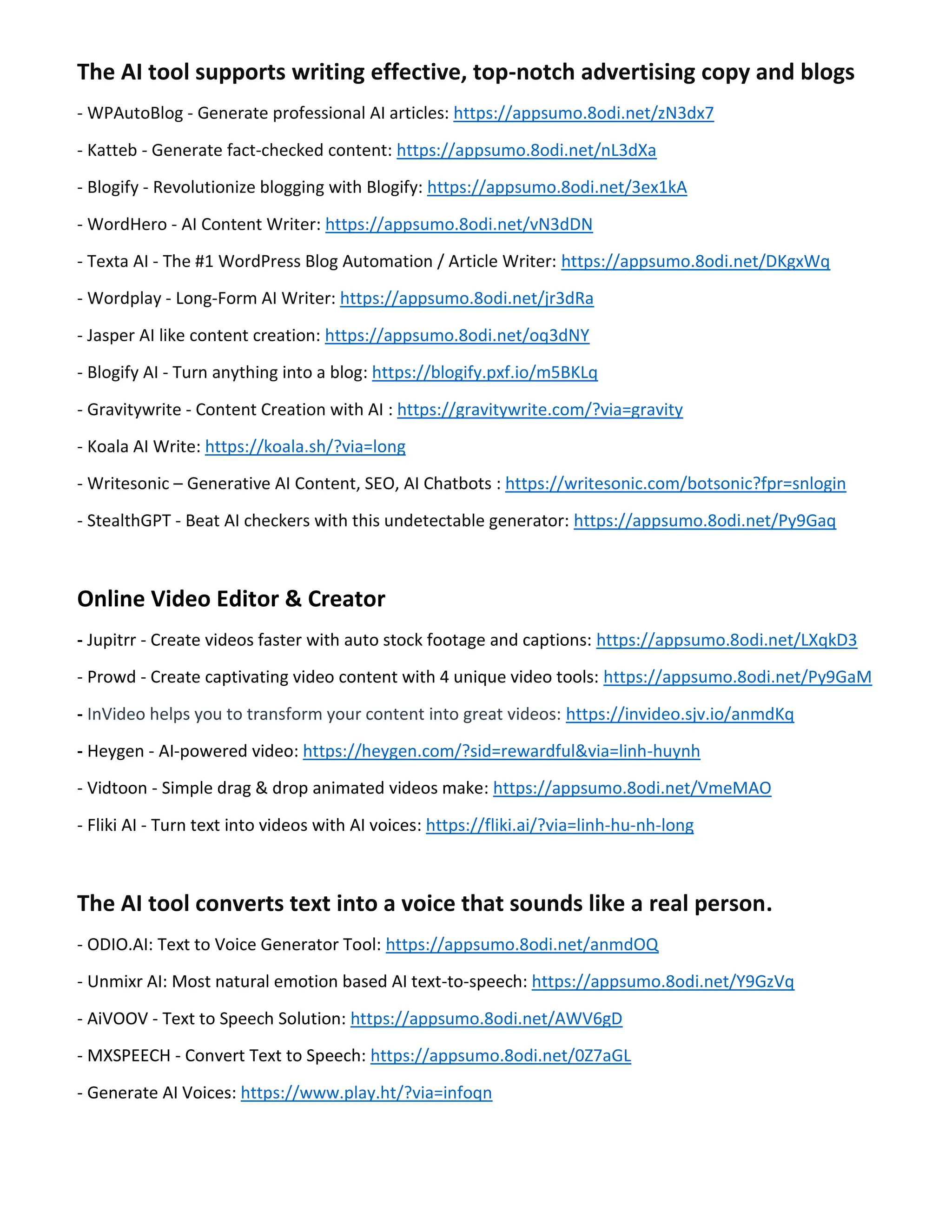The AI tool supports writing effective, top-notch advertising copy and blogs
- WPAutoBlog - Generate professional AI articles: https://appsumo.8odi.net/zN3dx7
- Katteb - Generate fact-checked content: https://appsumo.8odi.net/nL3dXa
- Blogify - Revolutionize blogging with Blogify: https://appsumo.8odi.net/3ex1kA
- WordHero - AI Content Writer: https://appsumo.8odi.net/vN3dDN
- Texta AI - The #1 WordPress Blog Automation / Article Writer: https://appsumo.8odi.net/DKgxWq
- Wordplay - Long-Form AI Writer: https://appsumo.8odi.net/jr3dRa
- Jasper AI like content creation: https://appsumo.8odi.net/oq3dNY
- Blogify AI - Turn anything into a blog: https://blogify.pxf.io/m5BKLq
- Gravitywrite - Content Creation with AI : https://gravitywrite.com/?via=gravity
- Koala AI Write: https://koala.sh/?via=long
- Writesonic – Generative AI Content, SEO, AI Chatbots : https://writesonic.com/botsonic?fpr=snlogin
- StealthGPT - Beat AI checkers with this undetectable generator: https://appsumo.8odi.net/Py9Gaq
Online Video Editor & Creator
- Jupitrr - Create videos faster with auto stock footage and captions: https://appsumo.8odi.net/LXqkD3
- Prowd - Create captivating video content with 4 unique video tools: https://appsumo.8odi.net/Py9GaM
- InVideo helps you to transform your content into great videos: https://invideo.sjv.io/anmdKq
- Heygen - AI-powered video: https://heygen.com/?sid=rewardful&via=linh-huynh
- Vidtoon - Simple drag & drop animated videos make: https://appsumo.8odi.net/VmeMAO
- Fliki AI - Turn text into videos with AI voices: https://fliki.ai/?via=linh-hu-nh-long
The AI tool converts text into a voice that sounds like a real person.
- ODIO.AI: Text to Voice Generator Tool: https://appsumo.8odi.net/anmdOQ
- Unmixr AI: Most natural emotion based AI text-to-speech: https://appsumo.8odi.net/Y9GzVq
- AiVOOV - Text to Speech Solution: https://appsumo.8odi.net/AWV6gD
- MXSPEECH - Convert Text to Speech: https://appsumo.8odi.net/0Z7aGL
- Generate AI Voices: https://www.play.ht/?via=infoqn
 
