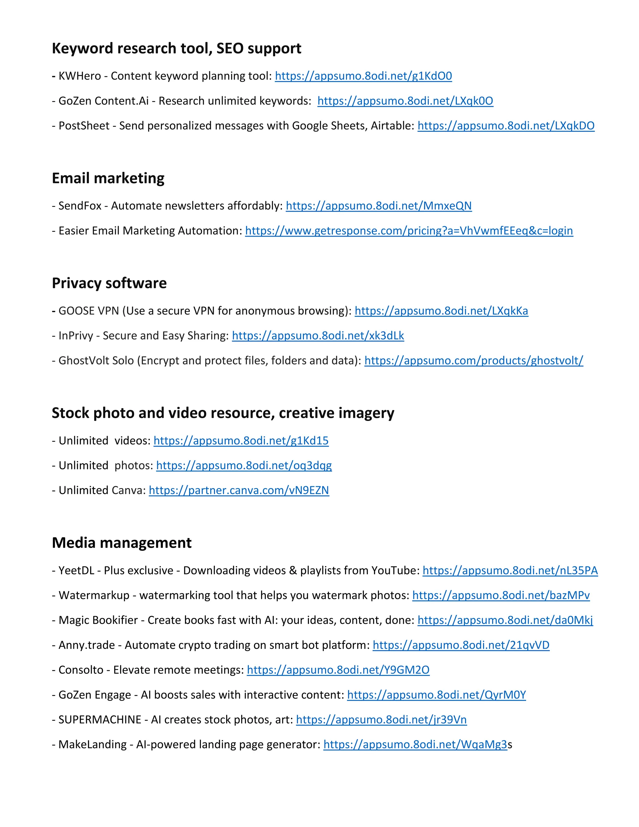 Keyword research tool, SEO support
- KWHero - Content keyword planning tool: https://appsumo.8odi.net/g1KdO0
- GoZen Content.Ai - Research unlimited keywords: https://appsumo.8odi.net/LXqk0O
- PostSheet - Send personalized messages with Google Sheets, Airtable: https://appsumo.8odi.net/LXqkDO
Email marketing
- SendFox - Automate newsletters affordably: https://appsumo.8odi.net/MmxeQN
- Easier Email Marketing Automation: https://www.getresponse.com/pricing?a=VhVwmfEEeq&c=login
Privacy software
- GOOSE VPN (Use a secure VPN for anonymous browsing): https://appsumo.8odi.net/LXqkKa
- InPrivy - Secure and Easy Sharing: https://appsumo.8odi.net/xk3dLk
- GhostVolt Solo (Encrypt and protect files, folders and data): https://appsumo.com/products/ghostvolt/
Stock photo and video resource, creative imagery
- Unlimited videos: https://appsumo.8odi.net/g1Kd15
- Unlimited photos: https://appsumo.8odi.net/oq3dqg
- Unlimited Canva: https://partner.canva.com/vN9EZN
Media management
- YeetDL - Plus exclusive - Downloading videos & playlists from YouTube: https://appsumo.8odi.net/nL35PA
- Watermarkup - watermarking tool that helps you watermark photos: https://appsumo.8odi.net/bazMPv
- Magic Bookifier - Create books fast with AI: your ideas, content, done: https://appsumo.8odi.net/da0Mkj
- Anny.trade - Automate crypto trading on smart bot platform: https://appsumo.8odi.net/21qvVD
- Consolto - Elevate remote meetings: https://appsumo.8odi.net/Y9GM2O
- GoZen Engage - AI boosts sales with interactive content: https://appsumo.8odi.net/QyrM0Y
- SUPERMACHINE - AI creates stock photos, art: https://appsumo.8odi.net/jr39Vn
- MakeLanding - AI-powered landing page generator: https://appsumo.8odi.net/WqaMg3s
 