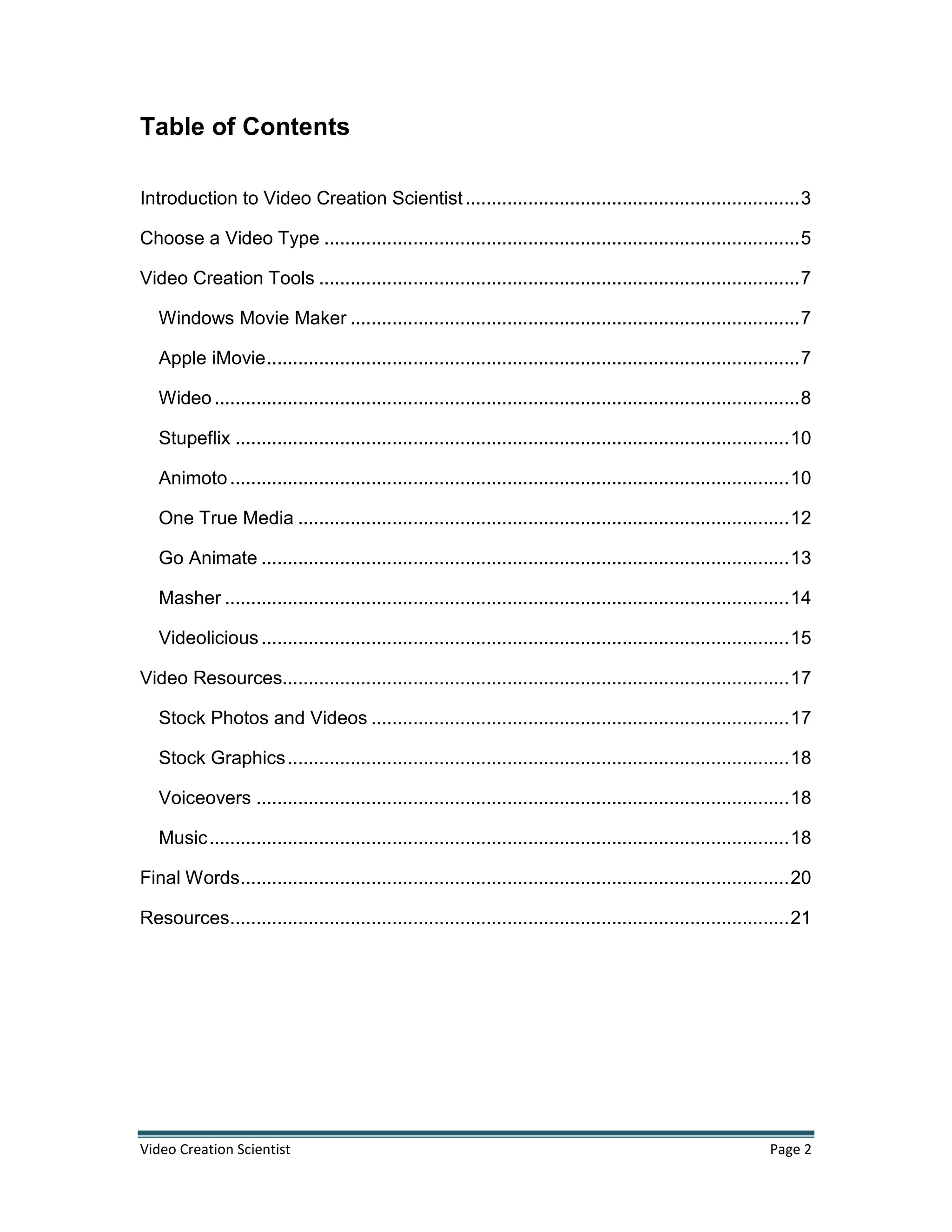 Video Creation Scientist Page 2
Table of Contents
Introduction to Video Creation Scientist................................................................3
Choose a Video Type ...........................................................................................5
Video Creation Tools ............................................................................................7
Windows Movie Maker ......................................................................................7
Apple iMovie......................................................................................................7
Wideo................................................................................................................8
Stupeflix ..........................................................................................................10
Animoto...........................................................................................................10
One True Media ..............................................................................................12
Go Animate .....................................................................................................13
Masher ............................................................................................................14
Videolicious .....................................................................................................15
Video Resources.................................................................................................17
Stock Photos and Videos ................................................................................17
Stock Graphics................................................................................................18
Voiceovers ......................................................................................................18
Music...............................................................................................................18
Final Words.........................................................................................................20
Resources...........................................................................................................21
 
