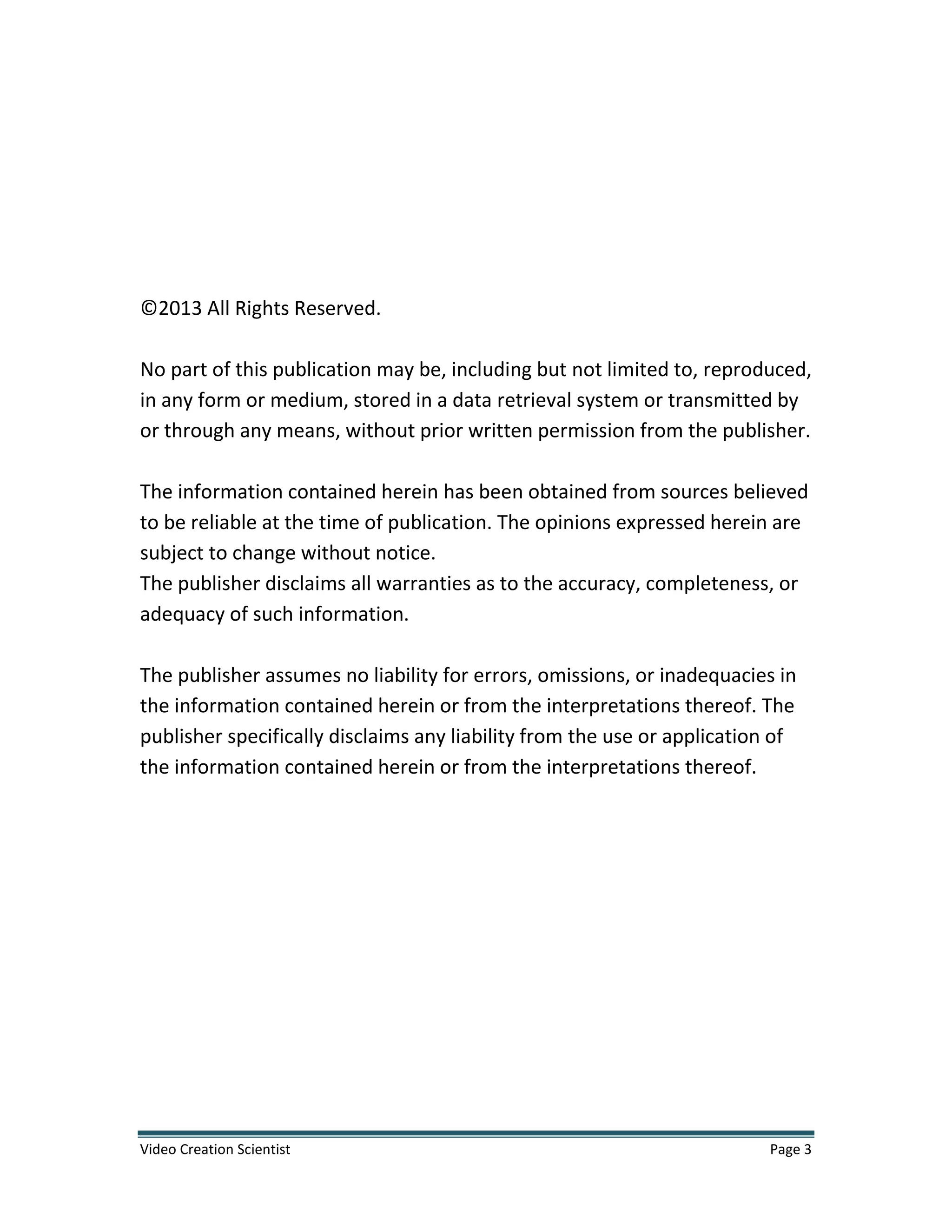Video Creation Scientist Page 3
©2013 All Rights Reserved.
No part of this publication may be, including but not limited to, reproduced,
in any form or medium, stored in a data retrieval system or transmitted by
or through any means, without prior written permission from the publisher.
The information contained herein has been obtained from sources believed
to be reliable at the time of publication. The opinions expressed herein are
subject to change without notice.
The publisher disclaims all warranties as to the accuracy, completeness, or
adequacy of such information.
The publisher assumes no liability for errors, omissions, or inadequacies in
the information contained herein or from the interpretations thereof. The
publisher specifically disclaims any liability from the use or application of
the information contained herein or from the interpretations thereof.
 