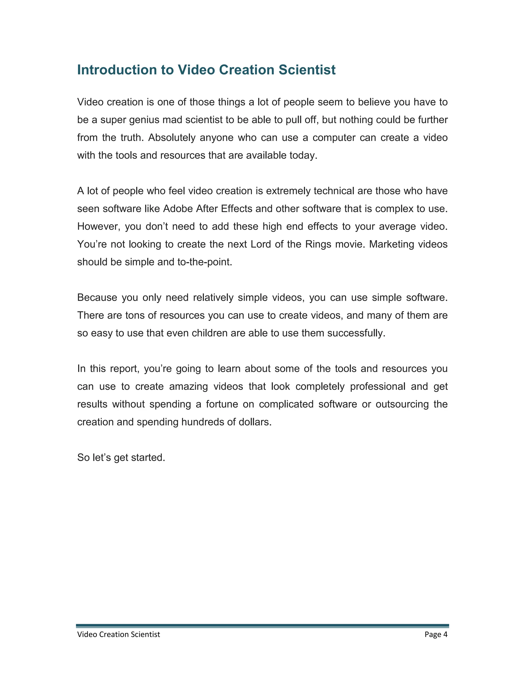 Video Creation Scientist Page 4
Introduction to Video Creation Scientist
Video creation is one of those things a lot of people seem to believe you have to
be a super genius mad scientist to be able to pull off, but nothing could be further
from the truth. Absolutely anyone who can use a computer can create a video
with the tools and resources that are available today.
A lot of people who feel video creation is extremely technical are those who have
seen software like Adobe After Effects and other software that is complex to use.
However, you don’t need to add these high end effects to your average video.
You’re not looking to create the next Lord of the Rings movie. Marketing videos
should be simple and to-the-point.
Because you only need relatively simple videos, you can use simple software.
There are tons of resources you can use to create videos, and many of them are
so easy to use that even children are able to use them successfully.
In this report, you’re going to learn about some of the tools and resources you
can use to create amazing videos that look completely professional and get
results without spending a fortune on complicated software or outsourcing the
creation and spending hundreds of dollars.
So let’s get started.
 