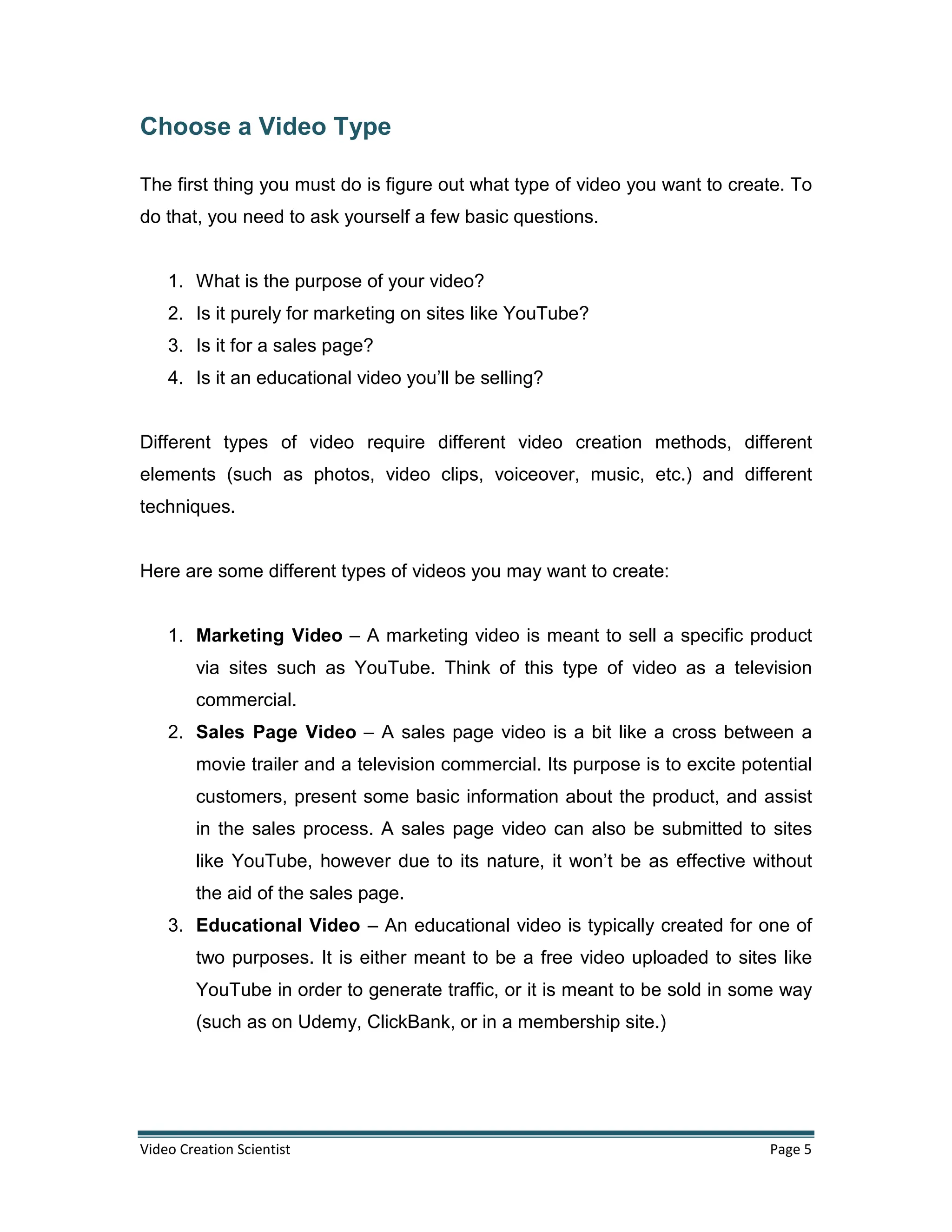 Video Creation Scientist Page 5
Choose a Video Type
The first thing you must do is figure out what type of video you want to create. To
do that, you need to ask yourself a few basic questions.
1. What is the purpose of your video?
2. Is it purely for marketing on sites like YouTube?
3. Is it for a sales page?
4. Is it an educational video you’ll be selling?
Different types of video require different video creation methods, different
elements (such as photos, video clips, voiceover, music, etc.) and different
techniques.
Here are some different types of videos you may want to create:
1. Marketing Video – A marketing video is meant to sell a specific product
via sites such as YouTube. Think of this type of video as a television
commercial.
2. Sales Page Video – A sales page video is a bit like a cross between a
movie trailer and a television commercial. Its purpose is to excite potential
customers, present some basic information about the product, and assist
in the sales process. A sales page video can also be submitted to sites
like YouTube, however due to its nature, it won’t be as effective without
the aid of the sales page.
3. Educational Video – An educational video is typically created for one of
two purposes. It is either meant to be a free video uploaded to sites like
YouTube in order to generate traffic, or it is meant to be sold in some way
(such as on Udemy, ClickBank, or in a membership site.)
 