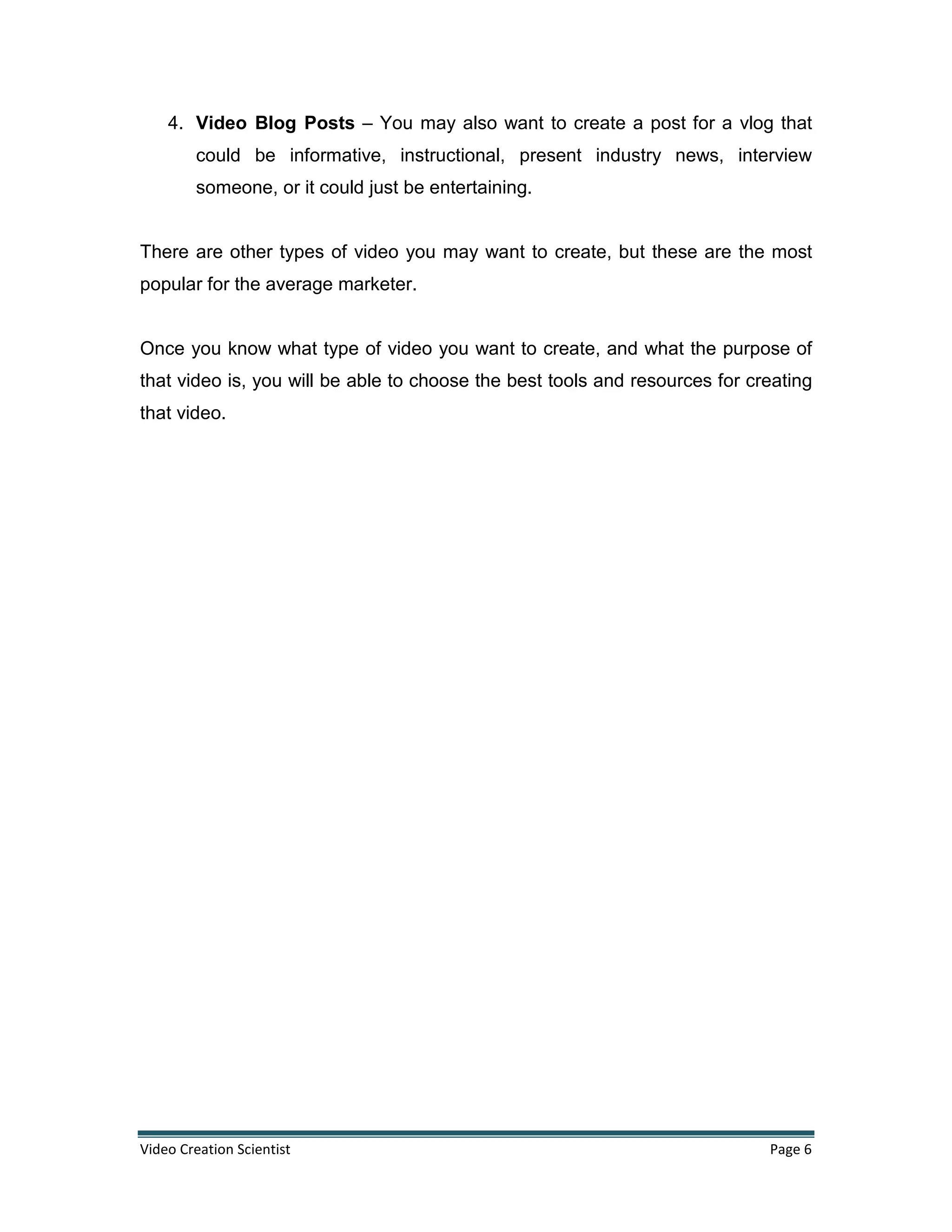 Video Creation Scientist Page 6
4. Video Blog Posts – You may also want to create a post for a vlog that
could be informative, instructional, present industry news, interview
someone, or it could just be entertaining.
There are other types of video you may want to create, but these are the most
popular for the average marketer.
Once you know what type of video you want to create, and what the purpose of
that video is, you will be able to choose the best tools and resources for creating
that video.
 