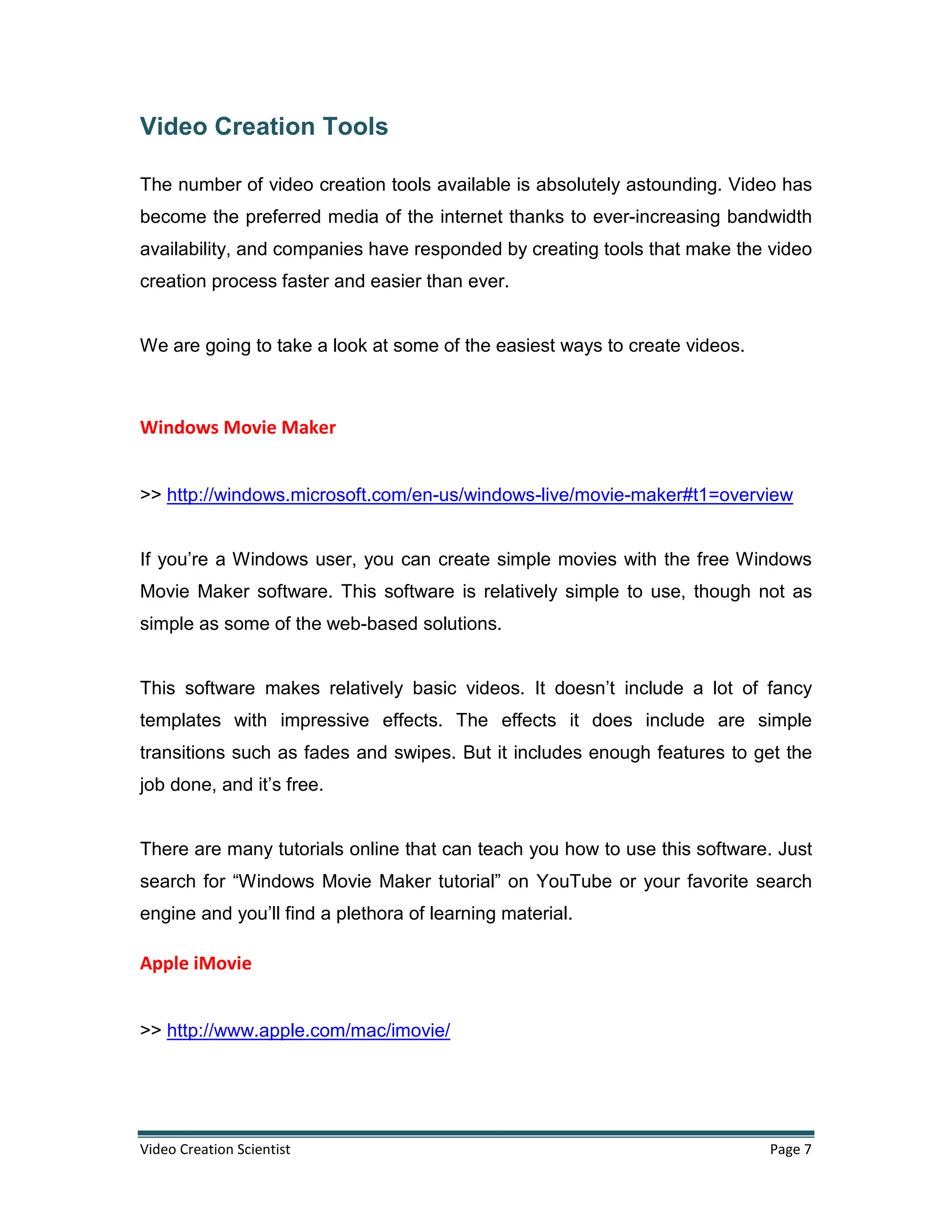 Video Creation Scientist Page 7
Video Creation Tools
The number of video creation tools available is absolutely astounding. Video has
become the preferred media of the internet thanks to ever-increasing bandwidth
availability, and companies have responded by creating tools that make the video
creation process faster and easier than ever.
We are going to take a look at some of the easiest ways to create videos.
Windows Movie Maker
>> http://windows.microsoft.com/en-us/windows-live/movie-maker#t1=overview
If you’re a Windows user, you can create simple movies with the free Windows
Movie Maker software. This software is relatively simple to use, though not as
simple as some of the web-based solutions.
This software makes relatively basic videos. It doesn’t include a lot of fancy
templates with impressive effects. The effects it does include are simple
transitions such as fades and swipes. But it includes enough features to get the
job done, and it’s free.
There are many tutorials online that can teach you how to use this software. Just
search for “Windows Movie Maker tutorial” on YouTube or your favorite search
engine and you’ll find a plethora of learning material.
Apple iMovie
>> http://www.apple.com/mac/imovie/
 