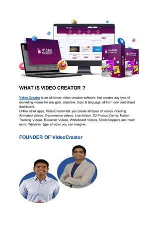 WHAT IS VIDEO CREATOR ?
Video Creator is an all-in-one video creation software that creates any type of
marketing videos for any goal, objective, topic & language all from one centralized
dashboard.
Unlike other apps, VideoCreator lets you create all types of videos including
Animated videos, E-commerce videos, Live-Action, 3D Product Demo, Motion
Tracking Videos, Explainer Videos, Whiteboard Videos, Scroll Stoppers and much
more. Whatever type of video you can imagine.
FOUNDER OF VideoCreator
 