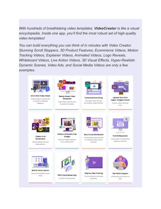 With hundreds of breathtaking video templates, VideoCreator is like a visual
encyclopedia. Inside one app, you’ll find the most robust set of high-quality
video templates!
You can build everything you can think of in minutes with Video Creator.
Stunning Scroll Stoppers, 3D Product Features, Ecommerce Videos, Motion
Tracking Videos, Explainer Videos, Animated Videos, Logo Reveals,
Whiteboard Videos, Live Action Videos, 3D Visual Effects, Hyper-Realistic
Dynamic Scenes, Video Ads, and Social Media Videos are only a few
examples.
 