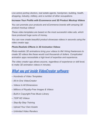 Live actors portray doctors, real estate agents, handymen, building, health,
shopping, industry, military, and a number of other occupations.
Increase Your Profits with Ecommerce and 3D Product Mockup Videos
You can promote your products and eCommerce brands with amazing 3D
product mockup videos!
These video templates are based on the most successful video ads, which
have produced huge sums of money.
You can now create beautiful product showcase videos in seconds using the
video creator app.
Photo-Realistic Effects in 3D Animation Videos
Photo-realistic 3D animations bring your videos to life! Hiring freelancers to
create 3D videos like these would cost thousands of dollars. Complicated
animation apps necessitate a high level of expertise and experience.
The video creator app allows anyone, regardless of experience or skill level,
to make 3D animation videos in minutes.
What you get inside VideoCreator software:
– Hundreds of Video Templates
– All-In-One VideoCreator
– Videos In All Dimensions
– Millions of Royalty-Free Images & Videos
– Built-in Copyright-Free Music Library
– 720P HD Videos
– Step-By-Step Training
– Upload Your Own Assets
– Unlimited Video Renders
 