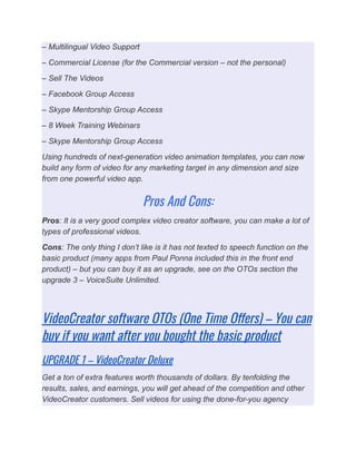 – Multilingual Video Support
– Commercial License (for the Commercial version – not the personal)
– Sell The Videos
– Facebook Group Access
– Skype Mentorship Group Access
– 8 Week Training Webinars
– Skype Mentorship Group Access
Using hundreds of next-generation video animation templates, you can now
build any form of video for any marketing target in any dimension and size
from one powerful video app.
Pros And Cons:
Pros: It is a very good complex video creator software, you can make a lot of
types of professional videos.
Cons: The only thing I don’t like is it has not texted to speech function on the
basic product (many apps from Paul Ponna included this in the front end
product) – but you can buy it as an upgrade, see on the OTOs section the
upgrade 3 – VoiceSuite Unlimited.
VideoCreator software OTOs (One Time Offers) – You can
buy if you want after you bought the basic product
UPGRADE 1 – VideoCreator Deluxe
Get a ton of extra features worth thousands of dollars. By tenfolding the
results, sales, and earnings, you will get ahead of the competition and other
VideoCreator customers. Sell videos for using the done-for-you agency
 