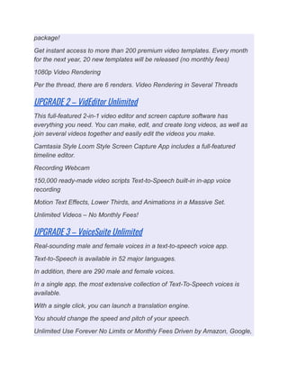package!
Get instant access to more than 200 premium video templates. Every month
for the next year, 20 new templates will be released (no monthly fees)
1080p Video Rendering
Per the thread, there are 6 renders. Video Rendering in Several Threads
UPGRADE 2 – VidEditor Unlimited
This full-featured 2-in-1 video editor and screen capture software has
everything you need. You can make, edit, and create long videos, as well as
join several videos together and easily edit the videos you make.
Camtasia Style Loom Style Screen Capture App includes a full-featured
timeline editor.
Recording Webcam
150,000 ready-made video scripts Text-to-Speech built-in in-app voice
recording
Motion Text Effects, Lower Thirds, and Animations in a Massive Set.
Unlimited Videos – No Monthly Fees!
UPGRADE 3 – VoiceSuite Unlimited
Real-sounding male and female voices in a text-to-speech voice app.
Text-to-Speech is available in 52 major languages.
In addition, there are 290 male and female voices.
In a single app, the most extensive collection of Text-To-Speech voices is
available.
With a single click, you can launch a translation engine.
You should change the speed and pitch of your speech.
Unlimited Use Forever No Limits or Monthly Fees Driven by Amazon, Google,
 
