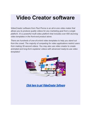 Video Creator software
VideoCreator software from Paul Ponna is an all-in-one video maker that
allows you to produce quality videos for any marketing goal from a single
platform. It’s a powerful multi-video platform that includes over 650 stunning
video templates in the front-end product alone.
There are hundreds of one-of-a-kind video templates to help you stand out
from the crowd. The majority of competing for video applications restrict users
from making 30-second videos. You may also use video creator to create
animated and long-form explainer videos with advanced ready-to-use video
templates!
Click here to get VideoCreator Software
 
