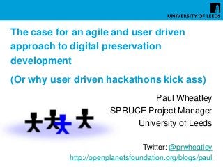 The case for an agile and user driven
approach to digital preservation
development
(Or why user driven hackathons kick ass)
Paul Wheatley
SPRUCE Project Manager
University of Leeds
Twitter: @prwheatley
http://openplanetsfoundation.org/blogs/paul
 